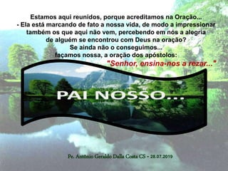 Pe. Antônio Geraldo Dalla Costa CS - 28.07.2019
Estamos aqui reunidos, porque acreditamos na Oração...
- Ela está marcando de fato a nossa vida, de modo a impressionar
também os que aqui não vem, percebendo em nós a alegria
de alguém se encontrou com Deus na oração?
Se ainda não o conseguimos...
façamos nossa, a oração dos apóstolos:
"Senhor, ensina-nos a rezar..."
 