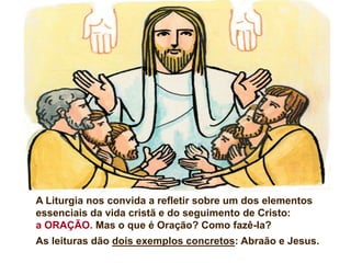 A Liturgia nos convida a refletir sobre um dos elementos
essenciais da vida cristã e do seguimento de Cristo:
a ORAÇÃO. Mas o que é Oração? Como fazê-la?
As leituras dão dois exemplos concretos: Abraão e Jesus.
 