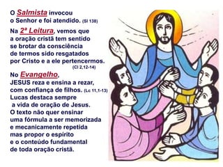 O Salmista invocou
o Senhor e foi atendido. (Sl 138)
Na 2ª Leitura, vemos que
a oração cristã tem sentido
se brotar da consciência
de termos sido resgatados
por Cristo e a ele pertencermos.
(Cl 2,12-14)
No Evangelho,
JESUS reza e ensina a rezar,
com confiança de filhos. (Lc 11,1-13)
Lucas destaca sempre
a vida de oração de Jesus.
O texto não quer ensinar
uma fórmula a ser memorizada
e mecanicamente repetida
mas propor o espírito
e o conteúdo fundamental
de toda oração cristã.
 