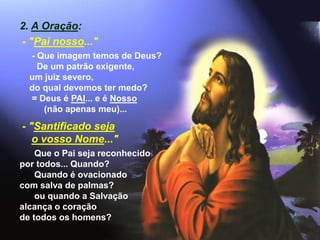 2. A Oração:
- "Pai nosso..."
- Que imagem temos de Deus?
De um patrão exigente,
um juiz severo,
do qual devemos ter medo?
= Deus é PAI... e é Nosso
(não apenas meu)...
- "Santificado seja
o vosso Nome..."
Que o Pai seja reconhecido
por todos... Quando?
Quando é ovacionado
com salva de palmas?
ou quando a Salvação
alcança o coração
de todos os homens?
 