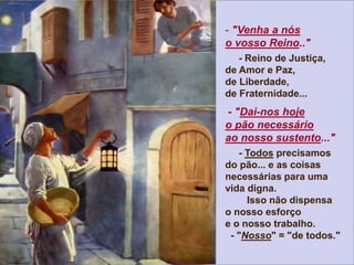 - "Venha a nós
o vosso Reino.."
- Reino de Justiça,
de Amor e Paz,
de Liberdade,
de Fraternidade...
- "Dai-nos hoje
o pão necessário
ao nosso sustento..."
- Todos precisamos
do pão... e as coisas
necessárias para uma
vida digna.
Isso não dispensa
o nosso esforço
e o nosso trabalho.
- "Nosso" = "de todos."
 