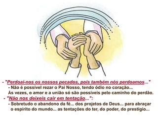 - "Perdoai-nos os nossos pecados, pois também nós perdoamos..."
- Não é possível rezar o Pai Nosso, tendo ódio no coração...
Às vezes, o amor e a união só são possíveis pelo caminho do perdão.
- "Não nos deixeis cair em tentação...":
- Sobretudo o abandono da fé... dos projetos de Deus... para abraçar
o espírito do mundo... as tentações do ter, do poder, do prestígio...
 