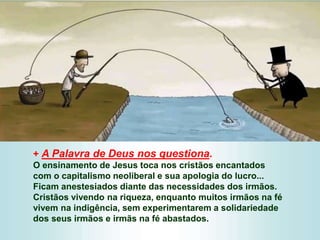 + A Palavra de Deus nos questiona.
O ensinamento de Jesus toca nos cristãos encantados
com o capitalismo neoliberal e sua apologia do lucro...
Ficam anestesiados diante das necessidades dos irmãos.
Cristãos vivendo na riqueza, enquanto muitos irmãos na fé
vivem na indigência, sem experimentarem a solidariedade
dos seus irmãos e irmãs na fé abastados.
 