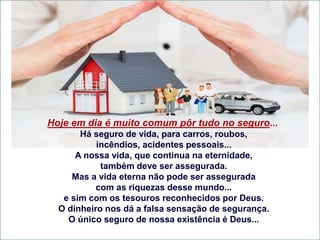 Hoje em dia é muito comum pôr tudo no seguro...
Há seguro de vida, para carros, roubos,
incêndios, acidentes pessoais...
A nossa vida, que continua na eternidade,
também deve ser assegurada.
Mas a vida eterna não pode ser assegurada
com as riquezas desse mundo...
e sim com os tesouros reconhecidos por Deus.
O dinheiro nos dá a falsa sensação de segurança.
O único seguro de nossa existência é Deus...
 