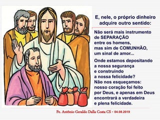 E, nele, o próprio dinheiro
adquire outro sentido:
Não será mais instrumento
de SEPARAÇÃO
entre os homens,
mas sim de COMUNHÃO,
um sinal de amor...
Onde estamos depositando
a nossa segurança
e construindo
a nossa felicidade?
Não nos esqueçamos:
nosso coração foi feito
por Deus, e apenas em Deus
encontrará a verdadeira
e plena felicidade.
Pe. Antônio Geraldo Dalla Costa CS - 04.08.2019
 