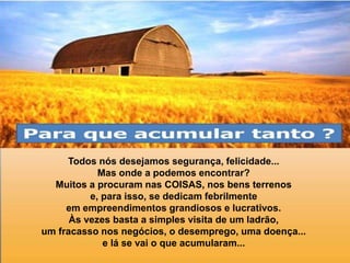 Todos nós desejamos segurança, felicidade...
Mas onde a podemos encontrar?
Muitos a procuram nas COISAS, nos bens terrenos
e, para isso, se dedicam febrilmente
em empreendimentos grandiosos e lucrativos.
Às vezes basta a simples visita de um ladrão,
um fracasso nos negócios, o desemprego, uma doença...
e lá se vai o que acumularam...
 