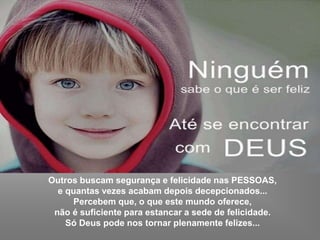 Outros buscam segurança e felicidade nas PESSOAS,
e quantas vezes acabam depois decepcionados...
Percebem que, o que este mundo oferece,
não é suficiente para estancar a sede de felicidade.
Só Deus pode nos tornar plenamente felizes...
 