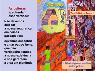 As Leituras
aprofundam
essa Verdade:
Não devemos
colocar
a nossa segurança
em coisas
passageiras;
devemos descobrir
e amar outros bens,
que dão
verdadeiro sentido
à nossa existência
e nos garantem
a vida em plenitude.
 