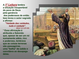 A 1ª Leitura lembra
a situação insuportável
do povo de Deus
pela ganância
dos poderosos de então.
Isso levou o autor sagrado
a afirmar:
"Vaidade das vaidades,
tudo é vaidade".
(Ecle 1,2; 2,21-23)
* Essa afirmação é
atribuída a Salomão
que, apesar de ser um rei
sumamente sábio, rico
e poderoso, lembrava
que as coisas terrenas
são passageiras,
uma "bolha" de sabão e
convidava ao desapego
delas.
 