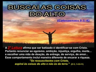 A 2ª Leitura afirma que ser batizado é identificar-se com Cristo.
Portanto renunciar ao egoísmo, ambição, injustiça, orgulho, morte...
e escolher uma vida de doação, de entrega, de serviço, de amor...
Esse comportamento inclui maneira diferente de encarar a riqueza.
"Se ressuscitastes com Cristo,
aspirai às coisas do alto e não às da terra." (Cl 3, 1-5.9-11)
 