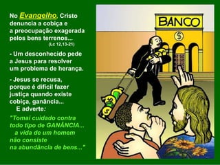 No Evangelho, Cristo
denuncia a cobiça e
a preocupação exagerada
pelos bens terrenos...
(Lc 12,13-21)
- Um desconhecido pede
a Jesus para resolver
um problema de herança.
- Jesus se recusa,
porque é difícil fazer
justiça quando existe
cobiça, ganância...
E adverte:
"Tomai cuidado contra
todo tipo de GANÂNCIA...
a vida de um homem
não consiste
na abundância de bens..."
 