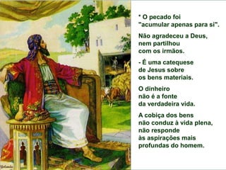 * O pecado foi "acumular apenas para si".
Não agradeceu a Deus,
nem partilhou com os irmãos.
- É uma catequese de Jesus sobre os bens materiais.
O dinheiro não é
a fonte da verdadeira vida.
A cobiça dos bens
não conduz à vida plena,
não responde às aspirações mais profundas do homem.
* O pecado foi
"acumular apenas para si".
Não agradeceu a Deus,
nem partilhou
com os irmãos.
- É uma catequese
de Jesus sobre
os bens materiais.
O dinheiro
não é a fonte
da verdadeira vida.
A cobiça dos bens
não conduz à vida plena,
não responde
às aspirações mais
profundas do homem.
 