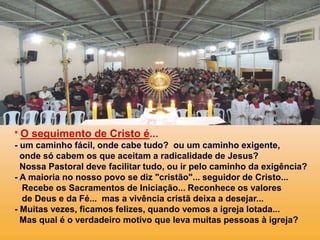 * O seguimento de Cristo é...
- um caminho fácil, onde cabe tudo? ou um caminho exigente,
onde só cabem os que aceitam a radicalidade de Jesus?
Nossa Pastoral deve facilitar tudo, ou ir pelo caminho da exigência?
- A maioria no nosso povo se diz "cristão"... seguidor de Cristo...
Recebe os Sacramentos de Iniciação... Reconhece os valores
de Deus e da Fé... mas a vivência cristã deixa a desejar...
- Muitas vezes, ficamos felizes, quando vemos a igreja lotada...
Mas qual é o verdadeiro motivo que leva muitas pessoas à igreja?
 