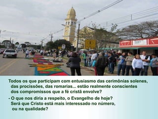 Todos os que participam com entusiasmo das cerimônias solenes,
das procissões, das romarias... estão realmente conscientes
dos compromissos que a fé cristã envolve?
- O que nos diria a respeito, o Evangelho de hoje?
Será que Cristo está mais interessado no número,
ou na qualidade?
 
