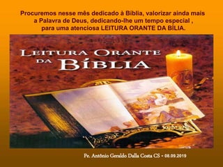 Procuremos nesse mês dedicado à Bíblia, valorizar ainda mais
a Palavra de Deus, dedicando-lhe um tempo especial ,
para uma atenciosa LEITURA ORANTE DA BÍLIA.
Pe. Antônio Geraldo Dalla Costa CS - 08.09.2019
 