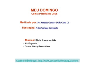 MEU DOMINGO
Com a Palavra de Deus
Meditada por: Pe. Antônio Geraldo Dalla Costa CS
Ilustração: Nelso Geraldo Ferronatto
• Música: Bíblia é para ser lida
• M.: Engracia
• Canto: Gercy Bernardino
Acesse o Endereço: http://www.buscandonovasaguas.com
 