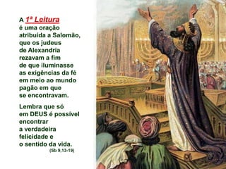 A 1ª Leitura
é uma oração
atribuída a Salomão,
que os judeus
de Alexandria
rezavam a fim
de que iluminasse
as exigências da fé
em meio ao mundo
pagão em que
se encontravam.
Lembra que só
em DEUS é possível
encontrar
a verdadeira
felicidade e
o sentido da vida.
(Sb 9,13-19)
 