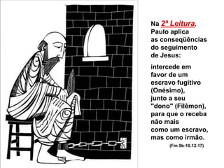 Na 2ª Leitura,
Paulo aplica
as conseqüências
do seguimento
de Jesus:
intercede em
favor de um
escravo fugitivo
(Onésimo),
junto a seu
"dono" (Filêmon),
para que o receba
não mais
como um escravo,
mas como irmão.
(Fm 9b-10.12.17)
 