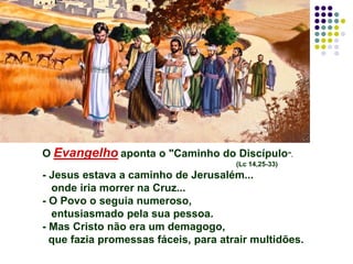 O Evangelho aponta o "Caminho do Discípulo".
(Lc 14,25-33)
- Jesus estava a caminho de Jerusalém...
onde iria morrer na Cruz...
- O Povo o seguia numeroso,
entusiasmado pela sua pessoa.
- Mas Cristo não era um demagogo,
que fazia promessas fáceis, para atrair multidões.
 