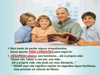 + Sem medo de perder alguns simpatizantes,
Jesus aponta TRÊS CONDIÇÕES para segui-lo:
1. DESAPEGO afetivo: aos familiares... até à própria vida:
"Quem não 'odeia' o seu pai, sua mãe...
até a própria vida, não pode ser meu discípulo..."
* ODIAR aqui não significa rejeitar os sagrados laços familiares,
mas priorizar os valores do Reino.
 