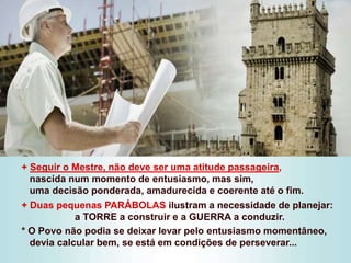 + Seguir o Mestre, não deve ser uma atitude passageira,
nascida num momento de entusiasmo, mas sim,
uma decisão ponderada, amadurecida e coerente até o fim.
+ Duas pequenas PARÁBOLAS ilustram a necessidade de planejar:
a TORRE a construir e a GUERRA a conduzir.
* O Povo não podia se deixar levar pelo entusiasmo momentâneo,
devia calcular bem, se está em condições de perseverar...
 