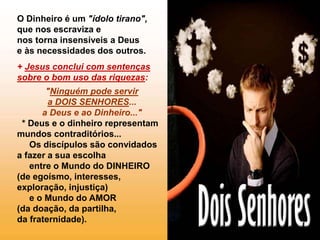 O Dinheiro é um "ídolo tirano",
que nos escraviza e
nos torna insensíveis a Deus
e às necessidades dos outros.
+ Jesus conclui com sentenças
sobre o bom uso das riquezas:
"Ninguém pode servir
a DOIS SENHORES...
a Deus e ao Dinheiro..."
* Deus e o dinheiro representam
mundos contraditórios...
Os discípulos são convidados
a fazer a sua escolha
entre o Mundo do DINHEIRO
(de egoísmo, interesses,
exploração, injustiça)
e o Mundo do AMOR
(da doação, da partilha,
da fraternidade).
 
