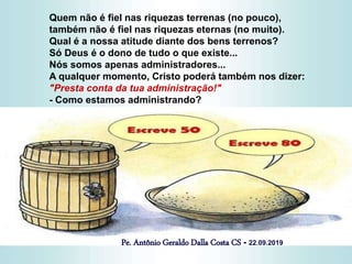 Quem não é fiel nas riquezas terrenas (no pouco),
também não é fiel nas riquezas eternas (no muito).
Qual é a nossa atitude diante dos bens terrenos?
Só Deus é o dono de tudo o que existe...
Nós somos apenas administradores...
A qualquer momento, Cristo poderá também nos dizer:
"Presta conta da tua administração!"
- Como estamos administrando?
Pe. Antônio Geraldo Dalla Costa CS - 22.09.2019
 