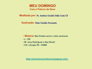 MEU DOMINGO
Com a Palavra de Deus
Meditada por: Pe. Antônio Geraldo Dalla Costa CS
Ilustração: Nelso Geraldo Ferronatto
• Música: Não Podeis servir a dois senhores
• L.: DR
• M: Jocy Rodrigues e Ney Brasil
• CD: Liturgia XII - CNBB
http://www.buscandonovasaguas.com
 
