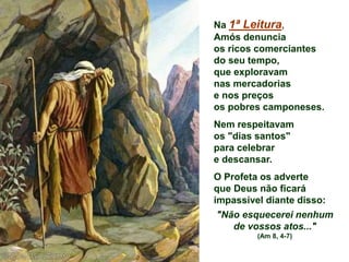Na 1ª Leitura,
Amós denuncia
os ricos comerciantes
do seu tempo,
que exploravam
nas mercadorias
e nos preços
os pobres camponeses.
Nem respeitavam
os "dias santos"
para celebrar
e descansar.
O Profeta os adverte
que Deus não ficará
impassível diante disso:
"Não esquecerei nenhum
de vossos atos..."
(Am 8, 4-7)
 