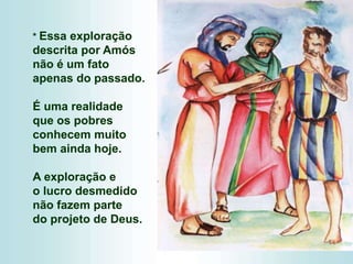 * Essa exploração
descrita por Amós
não é um fato
apenas do passado.
É uma realidade
que os pobres
conhecem muito
bem ainda hoje.
A exploração e
o lucro desmedido
não fazem parte
do projeto de Deus.
 