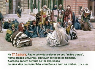 Na 2ª Leitura, Paulo convida a elevar ao céu "mãos puras",
numa oração universal, em favor de todos os homens.
A oração só tem sentido se for expressão
de uma vida de comunhão, com Deus e com os irmãos. (1Tm 2,1-8)
 