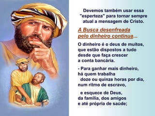 Devemos também usar essa
"esperteza" para tornar sempre
atual a mensagem de Cristo.
A Busca desenfreada
pelo dinheiro continua...
O dinheiro é o deus de muitos,
que estão dispostos a tudo
desde que faça crescer
a conta bancária.
- Para ganhar mais dinheiro,
há quem trabalha
doze ou quinze horas por dia,
num ritmo de escravo,
e esquece de Deus,
da família, dos amigos
e até própria de saúde;
 
