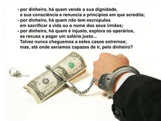 - por dinheiro, há quem vende a sua dignidade,
a sua consciência e renuncia a princípios em que acredita;
- por dinheiro, há quem não tem escrúpulos
em sacrificar a vida ou o nome dos seus irmãos;
- por dinheiro, há quem é injusto, explora os operários,
se recusa a pagar um salário justo...
Talvez nunca cheguemos a estes casos extremos;
mas, até onde seríamos capazes de ir, pelo dinheiro?
 