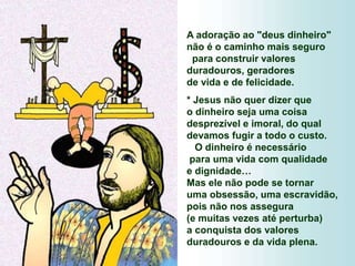 A adoração ao "deus dinheiro"
não é o caminho mais seguro
para construir valores
duradouros, geradores
de vida e de felicidade.
* Jesus não quer dizer que
o dinheiro seja uma coisa
desprezível e imoral, do qual
devamos fugir a todo o custo.
O dinheiro é necessário
para uma vida com qualidade
e dignidade…
Mas ele não pode se tornar
uma obsessão, uma escravidão,
pois não nos assegura
(e muitas vezes até perturba)
a conquista dos valores
duradouros e da vida plena.
 