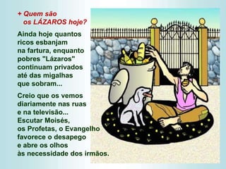 + Quem são
os LÁZAROS hoje?
Ainda hoje quantos
ricos esbanjam
na fartura, enquanto
pobres "Lázaros"
continuam privados
até das migalhas
que sobram...
Creio que os vemos
diariamente nas ruas
e na televisão...
Escutar Moisés,
os Profetas, o Evangelho
favorece o desapego
e abre os olhos
às necessidade dos irmãos.
 