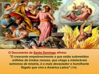 O Documento de Santo Domingo afirma:
"O crescente empobrecimento a que estão submetidos
milhões de irmãos nossos, que chega a intoleráveis
extremos de miséria, é o mais devastador e humilhante
flagelo que vive a América Latina" (179).
 
