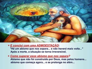 + E conclui com uma ADMOESTAÇÃO:
"Há um abismo que nos separa... e não haverá mais volta..."
Após a morte, a situação se torna irreversível.
+ Como superar esse abismo que nos separa?
Abismo que não foi construído por Deus, mas pelos homens...
abismo que começa agora... e se prolonga no além...
 