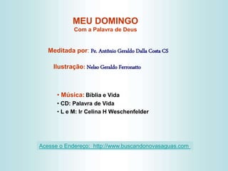 MEU DOMINGO
Com a Palavra de Deus
Meditada por: Pe. Antônio Geraldo Dalla Costa CS
Ilustração: Nelso Geraldo Ferronatto
• Música: Bíblia e Vida
• CD: Palavra de Vida
• L e M: Ir Celina H Weschenfelder
Acesse o Endereço: http://www.buscandonovasaguas.com
 