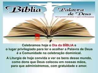 Celebramos hoje o Dia da BÍBLIA e
o lugar privilegiado para ler e acolher a Palavra de Deus
é a Comunidade na celebração dominical.
A Liturgia de hoje convida a ver os bens desse mundo,
como dons que Deus colocou em nossas mãos,
para que administremos, com gratuidade e amor.
 