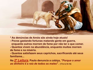 * As denúncias de Amós são ainda hoje atuais!
- Povos gastando fortunas matando gente em guerra,
enquanto outros morrem de fome por não ter o que comer.
- Quantos vivem na abundância, enquanto muitos morrem
de fome e na miséria.
- Quantos satisfazem seus caprichos, sacrificando até seus
familiares...
Na 2ª Leitura, Paulo denuncia a cobiça, "Porque o amor
ao dinheiro é a raiz de todos os males". (1Tm 6,10-16)
 
