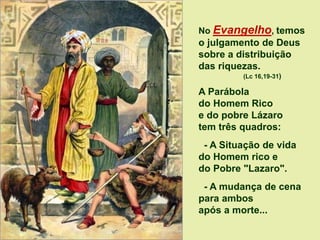 No Evangelho, temos
o julgamento de Deus
sobre a distribuição
das riquezas.
(Lc 16,19-31)
A Parábola
do Homem Rico
e do pobre Lázaro
tem três quadros:
- A Situação de vida
do Homem rico e
do Pobre "Lazaro".
- A mudança de cena
para ambos
após a morte...
 