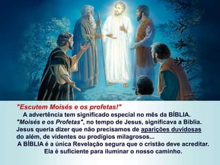 "Escutem Moisés e os profetas!"
A advertência tem significado especial no mês da BÍBLIA.
"Moisés e os Profetas", no tempo de Jesus, significava a Bíblia.
Jesus queria dizer que não precisamos de aparições duvidosas
do além, de videntes ou prodígios milagrosos...
A BÍBLIA é a única Revelação segura que o cristão deve acreditar.
Ela é suficiente para iluminar o nosso caminho.
 