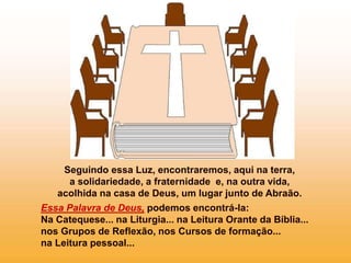 Seguindo essa Luz, encontraremos, aqui na terra,
a solidariedade, a fraternidade e, na outra vida,
acolhida na casa de Deus, um lugar junto de Abraão.
Essa Palavra de Deus, podemos encontrá-la:
Na Catequese... na Liturgia... na Leitura Orante da Bíblia...
nos Grupos de Reflexão, nos Cursos de formação...
na Leitura pessoal...
 