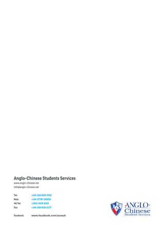 Anglo-Chinese Students Services
www.anglo-chinese.net
info@anglo-chinese.net
Tel: 	 +(44) 020 8291 0332
Mob: 	 +(44) 07787 536030
HK Tel: 	 +(852) 9530 8525
Fax: 	 +(44) 020 8181 6177
Facebook: 	 www.facebook.com/acssuk
 