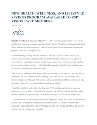 NEW HEALTH, WELLNESS, AND LIFESTYLE
SAVINGS PROGRAM AVAILABLE TO VSP
VISION CARE MEMBERS
June 10, 2016
Rancho Cordova, Calif., June 10, 2016 – VSP®
Vision Care, the nation’s only not-for-
profit vision insurance company, announced today that its 75 million members in the United
States will now be able to save more on their health and wellness thanks to a new discount
program called VSP®
Simple Values.
A complimentary offering and new element of VSP’s Exclusive Member Extras, VSP
Simple Values provides eligible members and their families with access to savings on a
comprehensive suite of discounts for products and services like: prescription drugs, diabetic
care supplies with home delivery, 24/7 telehealth access to medical doctors via phone and
video visits, entertainment, travel and more.
“We’re always looking for new ways to deliver more value to our members not only for eye
care needs, but also for their overall wellbeing,” said VSP Vision Care President Kate
Renwick-Espinosa. “Through VSP Simple Values, our members and their families can take
advantage of everyday savings to help their dollars go further.”
To confirm eligibility and explore the discounts, VSP members can log in or create an
account on vsp.com. Once registered, VSP members and their dependents, including adult
children, parents, and grandparents can all take advantage of the discounts and services.
The program was created in partnership with Competitive Health, Inc. (CHI), which delivers
unique, turn-key programs that provide consumers access to a variety of healthcare
discounts. The partnership with VSP represents the first offering CHI has developed
exclusively for a vision care provider.
 