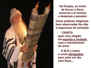 Na Oração, ao invés
de louvar a Deus,
louva-se a si mesmo
e despreza o pecador.
Umas práticas religiosas
bem observadas lhe dão
a segurança da salvação.
* CRISTO
quer uma religião
em espírito e verdade,
com o mandamento
do amor.
E ELE a reduz
a umas obrigações,
para estar em dia
com Deus...
 