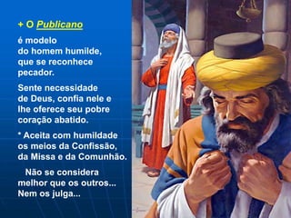 + O Publicano
é modelo
do homem humilde,
que se reconhece
pecador.
Sente necessidade
de Deus, confia nele e
lhe oferece seu pobre
coração abatido.
* Aceita com humildade
os meios da Confissão,
da Missa e da Comunhão.
Não se considera
melhor que os outros...
Nem os julga...
 