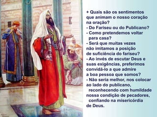 + Quais são os sentimentos
que animam o nosso coração
na oração?
- Do Fariseu ou do Publicano?
- Como pretendemos voltar
para casa?
- Será que muitas vezes
não imitamos a posição
de suficiência do fariseu?
- Ao invés de escutar Deus e
suas exigências, preferimos
convidá-lo a que admire
a boa pessoa que somos?
- Não seria melhor, nos colocar
ao lado do publicano,
reconhecendo com humildade
nossa condição de pecadores,
confiando na misericórdia
de Deus.
 