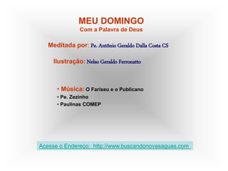 MEU DOMINGO
Com a Palavra de Deus
Meditada por: Pe. Antônio Geraldo Dalla Costa CS
Ilustração: Nelso Geraldo Ferronatto
• Música: O Fariseu e o Publicano
• Pe. Zezinho
• Paulinas COMEP
Acesse o Endereço: http://www.buscandonovasaguas.com
 