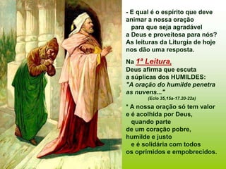 - E qual é o espírito que deve
animar a nossa oração
para que seja agradável
a Deus e proveitosa para nós?
As leituras da Liturgia de hoje
nos dão uma resposta.
Na 1ª Leitura,
Deus afirma que escuta
a súplicas dos HUMILDES:
"A oração do humilde penetra
as nuvens..."
(Eclo 35,15a-17.20-22a)
* A nossa oração só tem valor
e é acolhida por Deus,
quando parte
de um coração pobre,
humilde e justo
e é solidária com todos
os oprimidos e empobrecidos.
 